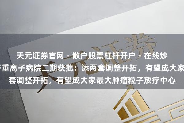 天元证券官网 - 散户股票杠杆开户 - 在线炒股如何配资注册 沪质子重离子病院二期获批：添两套调整开拓，有望成大家最大肿瘤粒子放疗中心