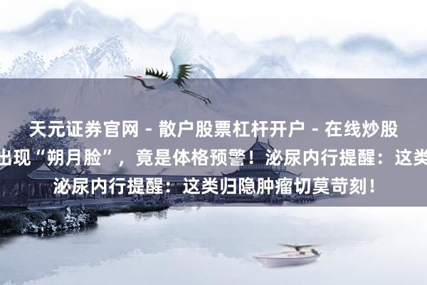 天元证券官网 - 散户股票杠杆开户 - 在线炒股如何配资注册 女子出现“朔月脸”，竟是体格预警！泌尿内行提醒：这类归隐肿瘤切莫苛刻！