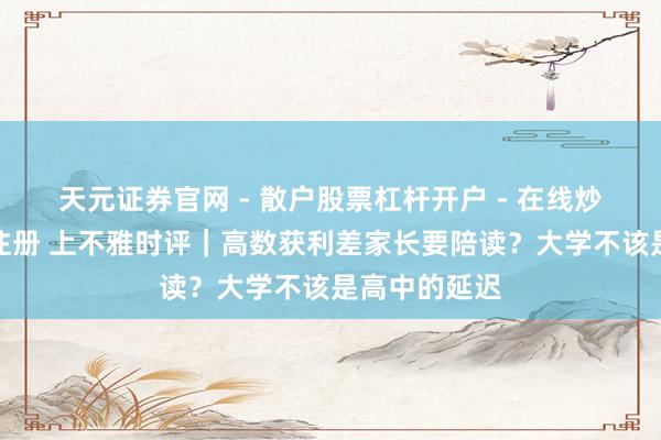 天元证券官网 - 散户股票杠杆开户 - 在线炒股如何配资注册 上不雅时评｜高数获利差家长要陪读？大学不该是高中的延迟