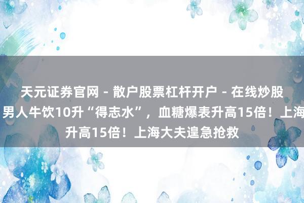 天元证券官网 - 散户股票杠杆开户 - 在线炒股如何配资注册 男人牛饮10升“得志水”，血糖爆表升高15倍！上海大夫遑急抢救
