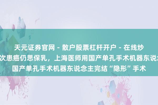 天元证券官网 - 散户股票杠杆开户 - 在线炒股如何配资注册 她两次患癌仍思保乳，上海医师用国产单孔手术机器东说念主完结“隐形”手术