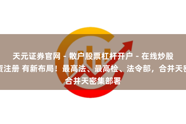 天元证券官网 - 散户股票杠杆开户 - 在线炒股如何配资注册 有新布局！最高法、最高检、法令部，合并天密集部署
