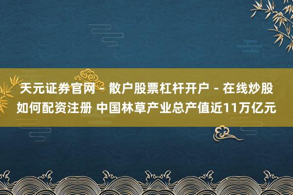 天元证券官网 - 散户股票杠杆开户 - 在线炒股如何配资注册 中国林草产业总产值近11万亿元