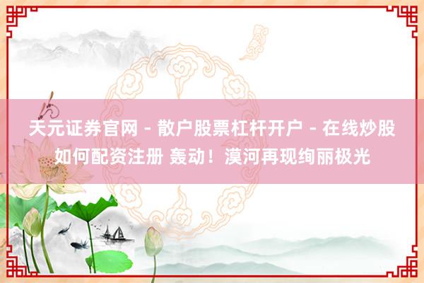 天元证券官网 - 散户股票杠杆开户 - 在线炒股如何配资注册 轰动！漠河再现绚丽极光
