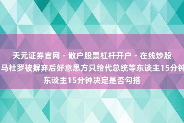 天元证券官网 - 散户股票杠杆开户 - 在线炒股如何配资注册 马杜罗被摒弃后好意思方只给代总统等东谈主15分钟决定是否勾搭