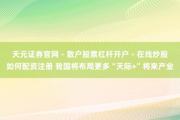 天元证券官网 - 散户股票杠杆开户 - 在线炒股如何配资注册 我国将布局更多“天际+”将来产业