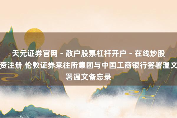 天元证券官网 - 散户股票杠杆开户 - 在线炒股如何配资注册 伦敦证券来往所集团与中国工商银行签署温文备忘录