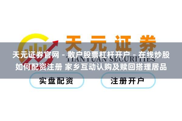 天元证券官网 - 散户股票杠杆开户 - 在线炒股如何配资注册 家乡互动认购及赎回搭理居品