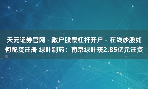 天元证券官网 - 散户股票杠杆开户 - 在线炒股如何配资注册 绿叶制药：南京绿叶获2.85亿元注资
