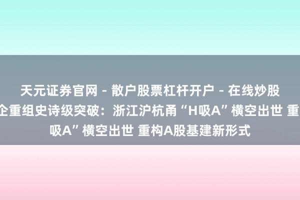 天元证券官网 - 散户股票杠杆开户 - 在线炒股如何配资注册 浙企重组史诗级突破：浙江沪杭甬“H吸A”横空出世 重构A股基建新形式