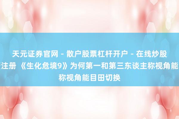 天元证券官网 - 散户股票杠杆开户 - 在线炒股如何配资注册 《生化危境9》为何第一和第三东谈主称视角能目田切换