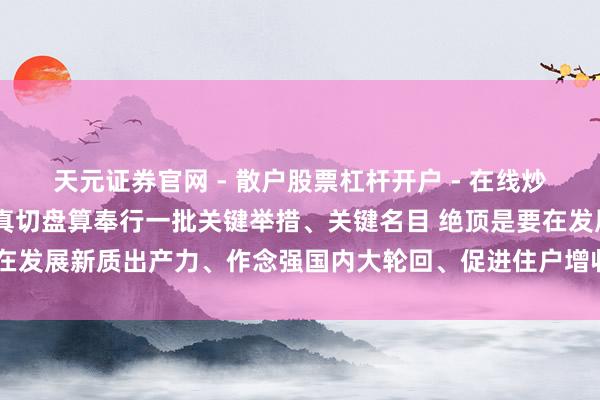 天元证券官网 - 散户股票杠杆开户 - 在线炒股如何配资注册 李强：真切盘算奉行一批关键举措、关键名目 绝顶是要在发展新质出产力、作念强国内大轮回、促进住户增收等方面获取更大顺心