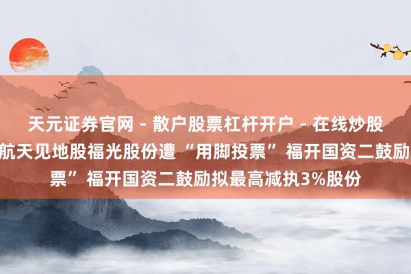 天元证券官网 - 散户股票杠杆开户 - 在线炒股如何配资注册 交易航天见地股福光股份遭 “用脚投票” 福开国资二鼓励拟最高减执3%股份