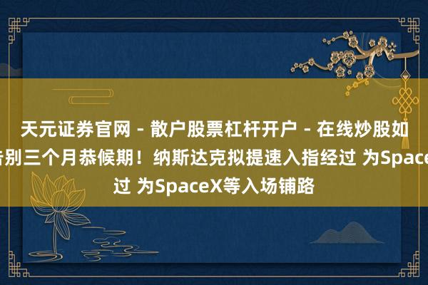 天元证券官网 - 散户股票杠杆开户 - 在线炒股如何配资注册 告别三个月恭候期！纳斯达克拟提速入指经过 为SpaceX等入场铺路