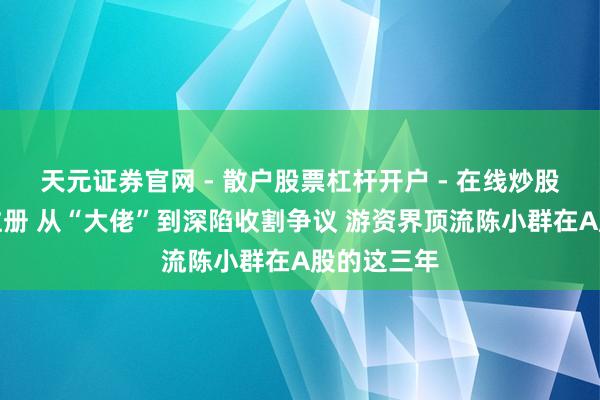 天元证券官网 - 散户股票杠杆开户 - 在线炒股如何配资注册 从“大佬”到深陷收割争议 游资界顶流陈小群在A股的这三年