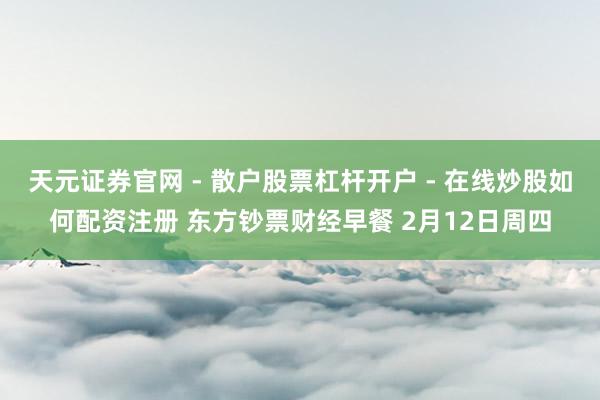 天元证券官网 - 散户股票杠杆开户 - 在线炒股如何配资注册 东方钞票财经早餐 2月12日周四
